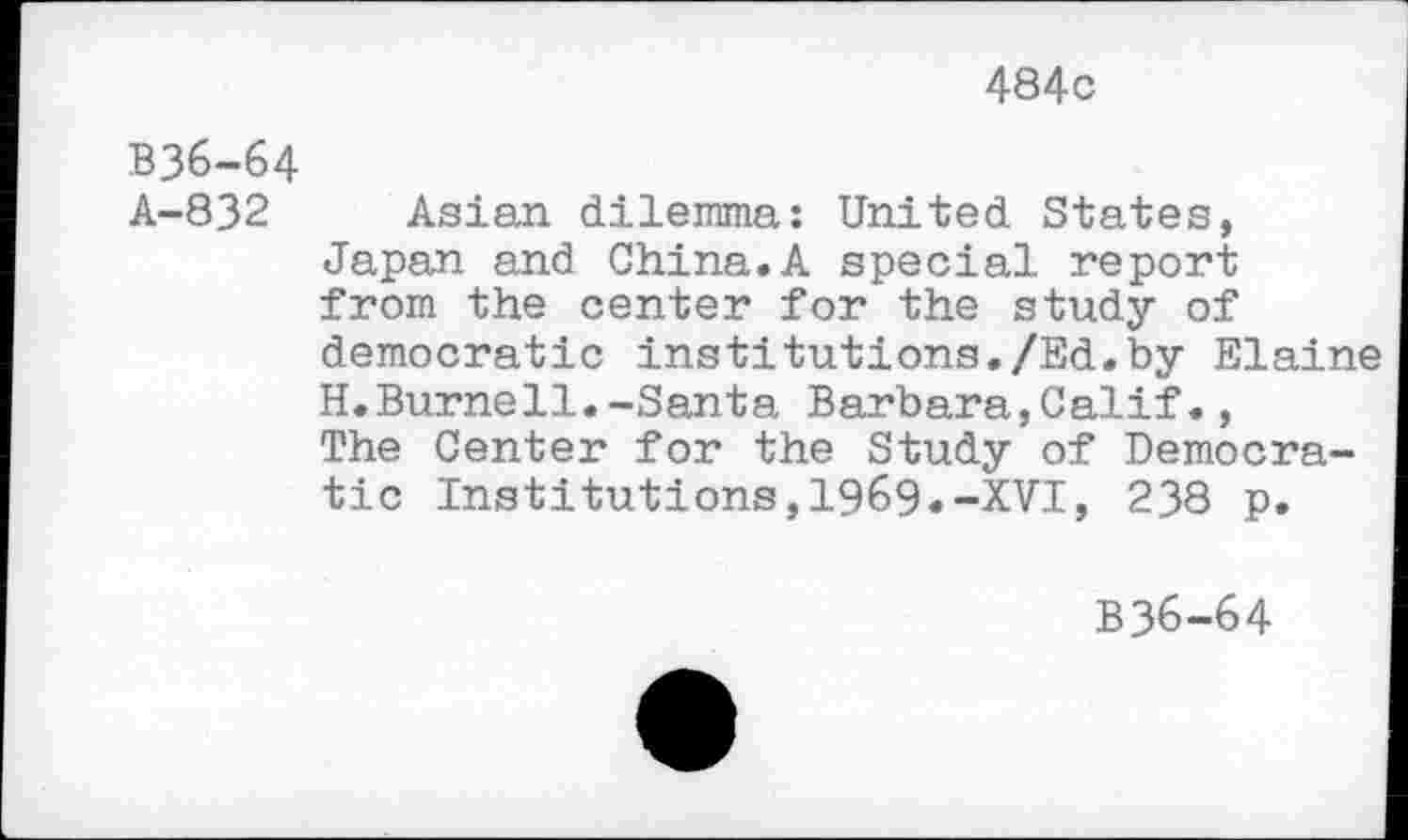 ﻿484c
B36-64
A-832 Asian dilemma: United States, Japan and China.A special report from the center for the study of democratic institutions./Ed.by Elaine H.Burnell.-Santa Barbara,Calif., The Center for the Study of Democratic Institutions,1969.-XVI, 238 p.
B36-64